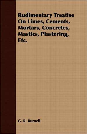 Rudimentary Treatise on Limes, Cements, Mortars, Concretes, Mastics, Plastering, Etc.: Being the Memories of the First and Second Earls of Denbigh, 1600-1675 de G. R. Burnell