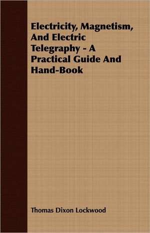 Electricity, Magnetism, and Electric Telegraphy - A Practical Guide and Hand-Book: Intellectual, Moral, and Physical de Thomas Dixon Lockwood