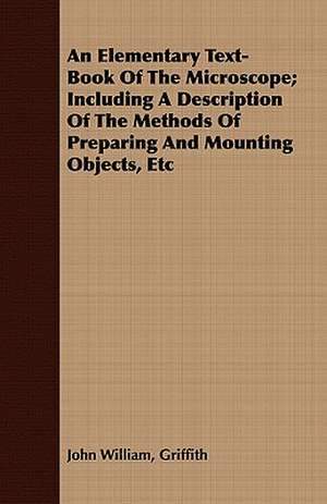 An Elementary Text-Book of the Microscope; Including a Description of the Methods of Preparing and Mounting Objects, Etc: With Drawings and Working Directions de John William Griffith