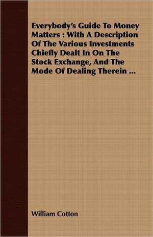 Everybody's Guide to Money Matters: With a Description of the Various Investments Chiefly Dealt in on the Stock Exchange, and the Mode of Dealing Ther de William Cotton