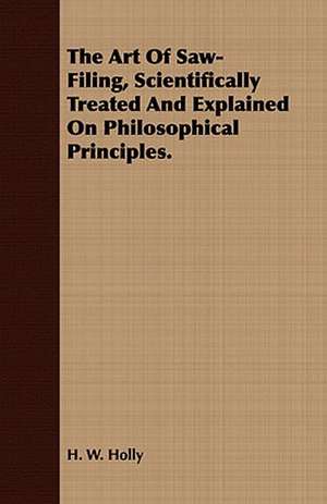 The Art of Saw-Filing, Scientifically Treated and Explained on Philosophical Principles.: Being a Guide to the Formation and Maintenance of Economical, Healthful, Beautiful, and de H. W. Holly