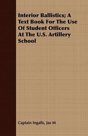 Interior Ballistics; A Text Book for the Use of Student Officers at the U.S. Artillery School: A Handbook for the Amateur, the Community and the School de Jas M Captain Ingalls