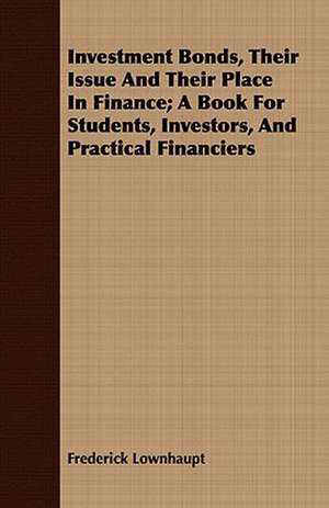 Investment Bonds, Their Issue and Their Place in Finance; A Book for Students, Investors, and Practical Financiers de Frederick Lownhaupt