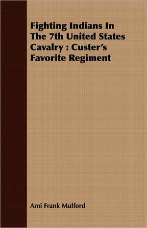 Fighting Indians in the 7th United States Cavalry: Custer's Favorite Regiment de Ami Frank Mulford