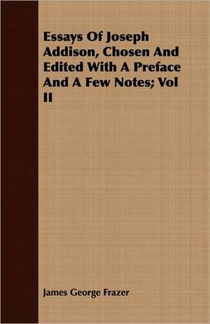 Essays of Joseph Addison, Chosen and Edited with a Preface and a Few Notes; Vol II: Comprising the Substance of the Article in the Encyclopaedia Metropolitana de James George Frazer