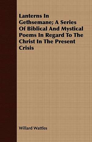 Lanterns in Gethsemane; A Series of Biblical and Mystical Poems in Regard to the Christ in the Present Crisis: An Occult Story de Willard Wattles