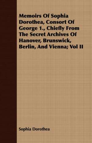 Memoirs of Sophia Dorothea, Consort of George 1., Chiefly from the Secret Archives of Hanover, Brunswick, Berlin, and Vienna; Vol II: Being Sidelights on the Reign of Terror de Sophia Dorothea