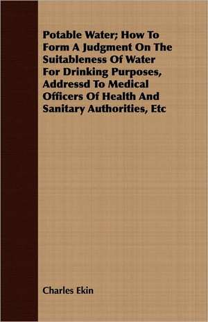 Potable Water; How to Form a Judgment on the Suitableness of Water for Drinking Purposes, Addressd to Medical Officers of Health and Sanitary Authorit de Charles Ekin