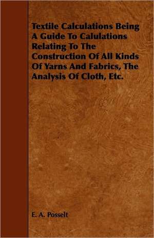 Textile Calculations Being A Guide To Calulations Relating To The Construction Of All Kinds Of Yarns And Fabrics, The Analysis Of Cloth, Etc. de E. A. Posselt