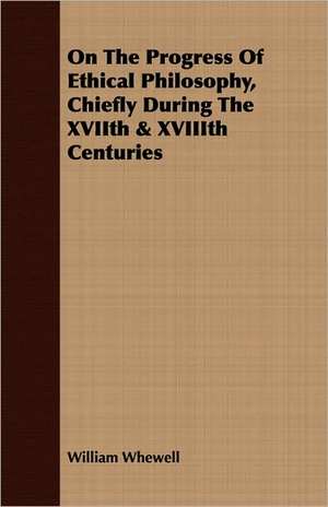 On the Progress of Ethical Philosophy, Chiefly During the Xviith & Xviiith Centuries: With Elucidations Vol I de William Whewell