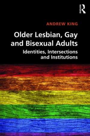 Older Lesbian, Gay and Bisexual Adults: Identities, intersections and institutions de Andrew King