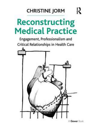 Reconstructing Medical Practice: Engagement, Professionalism and Critical Relationships in Health Care de Christine Jorm