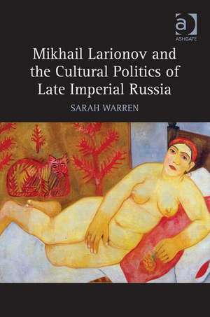 Mikhail Larionov and the Cultural Politics of Late Imperial Russia de Sarah Warren