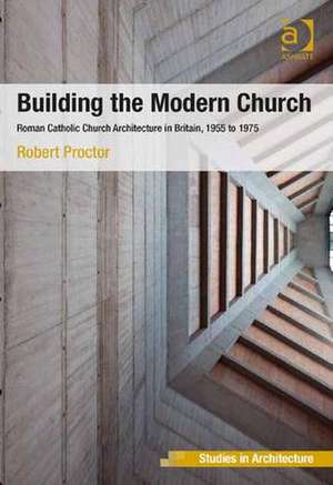 Building the Modern Church: Roman Catholic Church Architecture in Britain, 1955 to 1975 de Robert Proctor