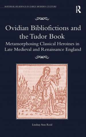 Ovidian Bibliofictions and the Tudor Book: Metamorphosing Classical Heroines in Late Medieval and Renaissance England de Lindsay Ann Reid