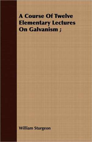 A Course of Twelve Elementary Lectures on Galvanism;: A Letter to the Children of America. de William Sturgeon