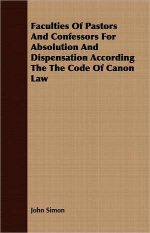 Faculties of Pastors and Confessors for Absolution and Dispensation According the Code of Canon Law: Followed by Refusal to Institute, on the Allegation of Unsound Doctrine Respecting de John Simon