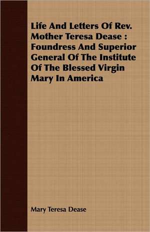 Life and Letters of REV. Mother Teresa Dease: Foundress and Superior General of the Institute of the Blessed Virgin Mary in America de Mary Teresa Dease