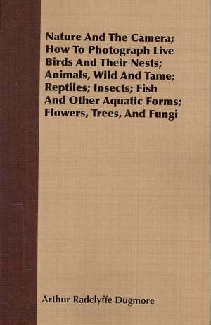 Nature and the Camera; How to Photograph Live Birds and Their Nests; Animals, Wild and Tame; Reptiles; Insects; Fish and Other Aquatic Forms; Flowers,: Sketches of Country Life and Sport in England & Scotland de Arthur Radclyffe Dugmore