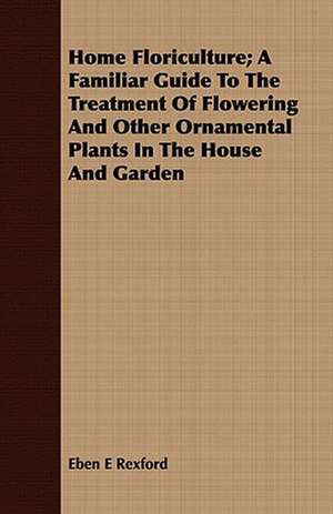 Home Floriculture; A Familiar Guide to the Treatment of Flowering and Other Ornamental Plants in the House and Garden de Eben Eugene Rexford