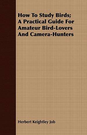 How to Study Birds; A Practical Guide for Amateur Bird-Lovers and Camera-Hunters: Some Hints de Herbert Keightley Job