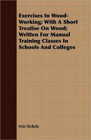 Exercises in Wood-Working; With a Short Treatise on Wood - Written for Manual Training Classes in Schools and Colleges de Ivin Sickels