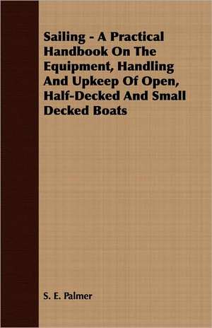 Sailing - A Practical Handbook on the Equipment, Handling and Upkeep of Open, Half-Decked and Small Decked Boats: Making and Repairing de S. E. Palmer