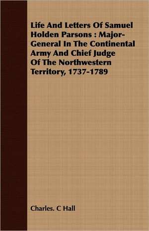 Life and Letters of Samuel Holden Parsons: Major-General in the Continental Army and Chief Judge of the Northwestern Territory, 1737-1789 de Charles. C Hall