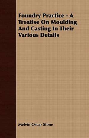 Foundry Practice - A Treatise on Moulding and Casting in Their Various Details: Embracing the Elementary Principles of Mechanics, Hydrostatics, Hydraulics, Pneumatics, de Melvin Oscar Stone