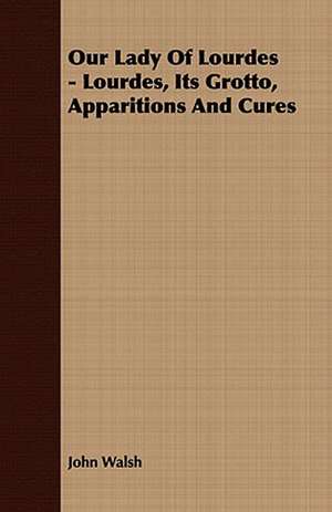 Our Lady of Lourdes - Lourdes, Its Grotto, Apparitions and Cures: Embracing the Elementary Principles of Mechanics, Hydrostatics, Hydraulics, Pneumatics, de John Walsh