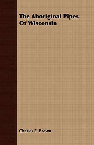 The Aboriginal Pipes of Wisconsin: Embracing the Elementary Principles of Mechanics, Hydrostatics, Hydraulics, Pneumatics, de Charles E. Brown