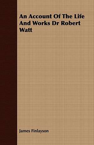 An Account of the Life and Works Dr Robert Watt: Embracing the Elementary Principles of Mechanics, Hydrostatics, Hydraulics, Pneumatics, de James Finlayson