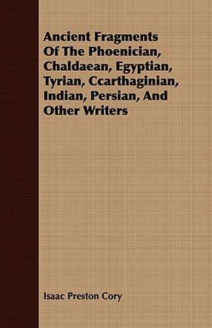 Ancient Fragments of the Phoenician, Chaldaean, Egyptian, Tyrian, Ccarthaginian, Indian, Persian, and Other Writers: From the Iron Period of the Northern Nations to the End of the Thirteenth Century de Isaac Preston Cory