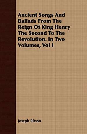 Ancient Songs and Ballads from the Reign of King Henry the Second to the Revolution. in Two Volumes, Vol I: From the Iron Period of the Northern Nations to the End of the Thirteenth Century de Joseph Ritson