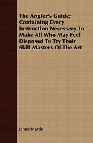 The Angler's Guide; Containing Every Instruction Necessary to Make All Who May Feel Disposed to Try Their Skill Masters of the Art de James III Martin