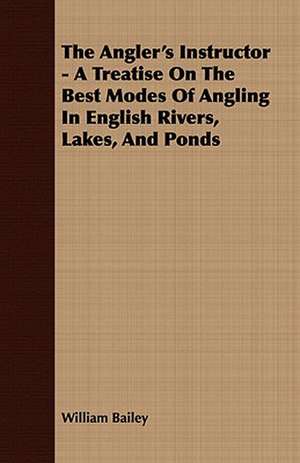 The Angler's Instructor - A Treatise on the Best Modes of Angling in English Rivers, Lakes, and Ponds: Comprising Practical Directions for Bottom-Fishing, Trolling, &C. with Ample Instructions for the Preparation & Use of de William Bailey