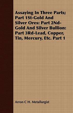 Assaying in Three Parts; Part 1st-Gold and Silver Ores: Part 3rd-Lead, Copper, Tin, Mercury, Etc. Part 1 de Arron C H. Metallurgist