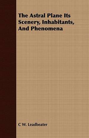 The Astral Plane Its Scenery, Inhabitants, and Phenomena de C. W. Leadbeater