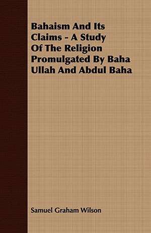 Bahaism and Its Claims - A Study of the Religion Promulgated by Baha Ullah and Abdul Baha: A Study of the Psychology and Treatment of Backwardness - A Practical Manual for Teachers and Students de Samuel Graham Wilson