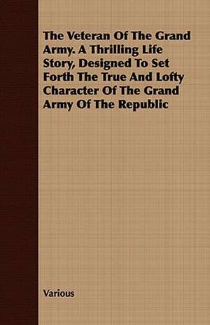 The Veteran of the Grand Army. a Thrilling Life Story, Designed to Set Forth the True and Lofty Character of the Grand Army of the Republic de various