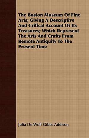 The Boston Museum of Fine Arts; Giving a Descriptive and Critical Account of Its Treasures; Which Represent the Arts and Crafts from Remote Antiquity: With Appendix Containing the Constitution of the Craft Recognised and Established by Letter of de Julia De Wolf Gibbs Addison