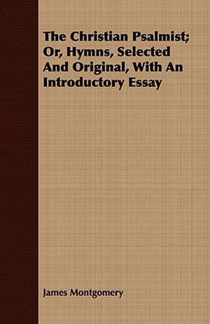 The Christian Psalmist; Or, Hymns, Selected and Original, with an Introductory Essay: Or, the Contribution of Christian Experience to the System of Evangelical Doctrine de James Montgomery