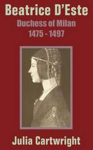 Beatrice D'Este: Duchess of Milan 1475 - 1497 de Julia Cartwright