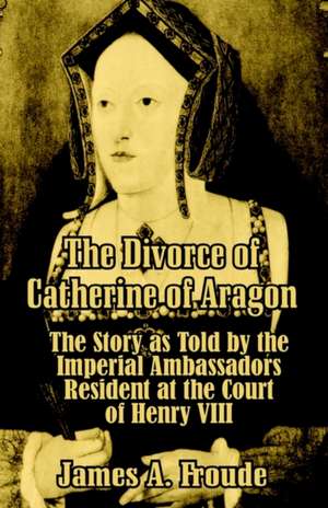 The Divorce of Catherine of Aragon: The Story as Told by the Imperial Ambassadors Resident at the Court of Henry VIII de James Anthony Froude