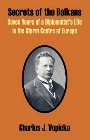 Secrets of the Balkans: Seven Years of a Diplomatist's Life in the Storm Centre of Europe de Charles J. Vopicka