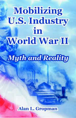 Mobilizing U.S. Industry in World War II: Myth and Reality de Alan L. Gropman