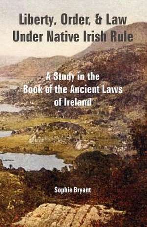 Liberty, Order, and Law Under Native Irish Rule: A Study in the Book of the Ancient Laws of Ireland de Sophie Bryant