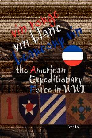 Vin Rouge, Vin Blanc, Beaucoup Vin, the American Expeditionary Force in Wwi de Van Lee