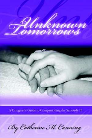 Unknown Tomorrows: A Caregiver's Guide to Companioning the Seriously Ill de Catherine Canning