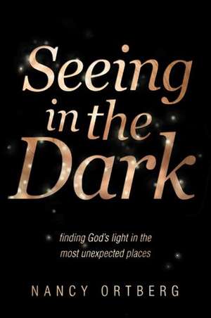 Seeing in the Dark: Finding God's Light in the Most Unexpected Places de Nancy Ortberg